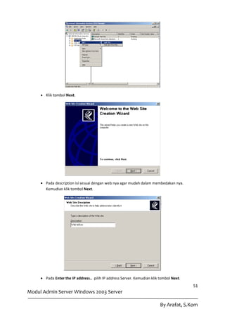  Klik tombol Next.




      Pada description isi sesuai dengan web nya agar mudah dalam membedakan nya.
       Kemudian klik tombol Next.




      Pada Enter the IP address.. pilih IP address Server. Kemudian klik tombol Next.
                                                                                         51
Modul Admin Server Windows 2003 Server

                                                                          By Arafat, S.Kom
 