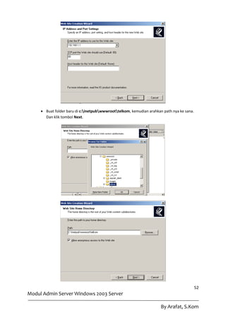  Buat folder baru di c:inetpubwwwroottelkom, kemudian arahkan path nya ke sana.
       Dan klik tombol Next.




                                                                                           52
Modul Admin Server Windows 2003 Server

                                                                      By Arafat, S.Kom
 
