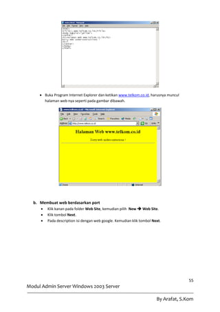  Buka Program Internet Explorer dan ketikan www.telkom.co.id, harusnya muncul
       halaman web nya seperti pada gambar dibawah.




  b. Membuat web berdasarkan port
        Klik kanan pada folder Web Site, kemudian pilih New  Web Site.
        Klik tombol Next.
        Pada description isi dengan web google. Kemudian klik tombol Next.




                                                                                      55
Modul Admin Server Windows 2003 Server

                                                                        By Arafat, S.Kom
 