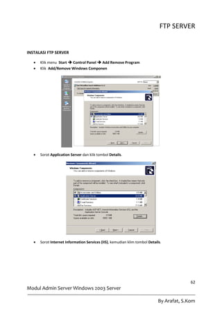 FTP SERVER


INSTALASI FTP SERVER

      Klik menu Start  Control Panel  Add Remove Program
      Klik Add/Remove Windows Componen




      Sorot Application Server dan klik tombol Details.




      Sorot Internet Information Services (IIS), kemudian klim tombol Details.




                                                                                           62
Modul Admin Server Windows 2003 Server

                                                                             By Arafat, S.Kom
 