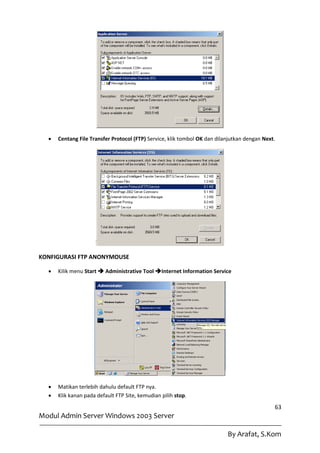    Centang File Transfer Protocol (FTP) Service, klik tombol OK dan dilanjutkan dengan Next.




KONFIGURASI FTP ANONYMOUSE

     Kilik menu Start  Administrative Tool Internet Information Service




     Matikan terlebih dahulu default FTP nya.
     Klik kanan pada default FTP Site, kemudian pilih stop.
                                                                                              63
Modul Admin Server Windows 2003 Server

                                                                           By Arafat, S.Kom
 