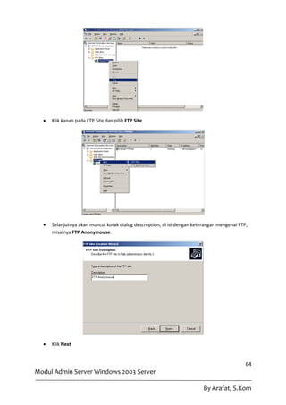    Klik kanan pada FTP Site dan pilih FTP Site




     Selanjutnya akan muncul kotak dialog descreption, di isi dengan keterangan mengenai FTP,
      misalnya FTP Anonymouse.




     Klik Next


                                                                                             64
Modul Admin Server Windows 2003 Server

                                                                          By Arafat, S.Kom
 
