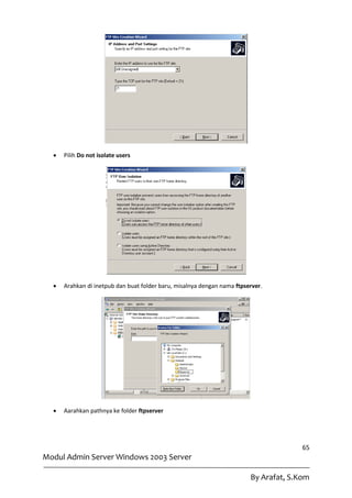    Pilih Do not isolate users




     Arahkan di inetpub dan buat folder baru, misalnya dengan nama ftpserver.




     Aarahkan pathnya ke folder ftpserver




                                                                                       65
Modul Admin Server Windows 2003 Server

                                                                         By Arafat, S.Kom
 
