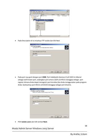    Pada Description di isi misalnya FTP Isolate dan klik Next




     Pada port nya ganti dengan port 4500. Port tidakboleh diantara 0 s/d 1023 ini dikenal
      sebagai well known port, sedangkan port antara 1024 s/d 49151 dianggap sebagai port
      register dimana Anda dapat meregestri port tersebut jika Anda menggunakan pada program
      Anda. Sealnjutnya port 49152 s/d 65535 dianggap sebagai port dinamis.




     Pilih Isolate users dan kilk tombol Next.

                                                                                          68
Modul Admin Server Windows 2003 Server

                                                                       By Arafat, S.Kom
 