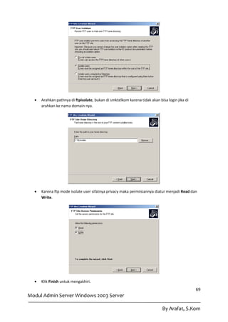    Arahkan pathnya di ftpisolate, bukan di smktelkom karena tidak akan bisa login jika di
      arahkan ke nama domain nya.




     Karena ftp mode isolate user sifatnya privacy maka permiisiannya diatur menjadi Read dan
      Write.




     Klik Finish untuk mengakhiri.
                                                                                               69
Modul Admin Server Windows 2003 Server

                                                                            By Arafat, S.Kom
 
