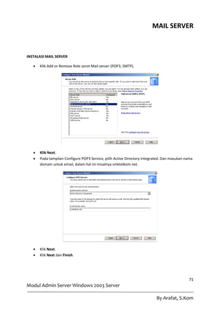 MAIL SERVER



INSTALASI MAIL SERVER

      Klik Add or Remove Role sorot Mail server (POP3, SMTP).




      Klik Next.
      Pada tampilan Configure POP3 Service, pilih Active Directory Integrated. Dan masukan nama
       domain untuk email, dalam hal ini misalnya smktelkom.net.




      Klik Next.
      Klik Next dan Finish.




                                                                                             71
Modul Admin Server Windows 2003 Server

                                                                           By Arafat, S.Kom
 