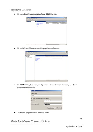 KONFIGURASI MAIL SERVER

      Klik menu Start  Administrative Tools POP3 Service.




      Klik tanda (+) dan klik nama domain nya yaitu smktelkom.net.




      Klik Add Mail Box, buat user yang digunakan untuk berkirim email misalnya user1 dan
       jangan lupa passwordnya.




      Lakukan hal yang sama untuk membuat user2.


                                                                                             72
Modul Admin Server Windows 2003 Server

                                                                           By Arafat, S.Kom
 