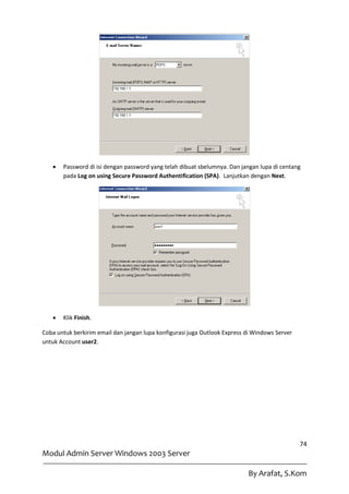    Password di isi dengan password yang telah dibuat sbelumnya. Dan jangan lupa di centang
       pada Log on using Secure Password Authentification (SPA). Lanjutkan dengan Next.




      Klik Finish.

Coba untuk berkirim email dan jangan lupa konfigurasi juga Outlook Express di Windows Server
untuk Account user2.




                                                                                               74
Modul Admin Server Windows 2003 Server

                                                                           By Arafat, S.Kom
 