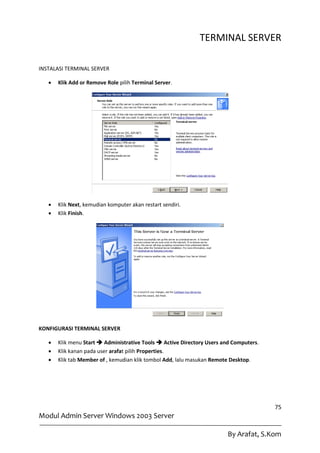 TERMINAL SERVER

INSTALASI TERMINAL SERVER

      Klik Add or Remove Role pilih Terminal Server.




      Klik Next, kemudian komputer akan restart sendiri.
      Klik Finish.




KONFIGURASI TERMINAL SERVER

      Klik menu Start  Administrative Tools  Active Directory Users and Computers.
      Klik kanan pada user arafat pilih Properties.
      Klik tab Member of , kemudian klik tombol Add, lalu masukan Remote Desktop.




                                                                                        75
Modul Admin Server Windows 2003 Server

                                                                        By Arafat, S.Kom
 