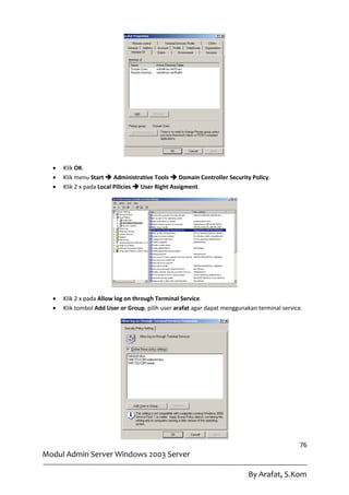    Klik OK.
     Klik menu Start  Administrative Tools  Domain Controller Security Policy.
     Klik 2 x pada Local Pilicies  User Right Assigment.




     Klik 2 x pada Allow log on through Terminal Service.
     Klik tombol Add User or Group, pilih user arafat agar dapat menggunakan terminal service.




                                                                                              76
Modul Admin Server Windows 2003 Server

                                                                          By Arafat, S.Kom
 