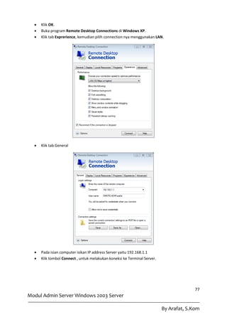    Klik OK.
     Buka program Remote Desktop Connections di Windows XP.
     Klik tab Exprerience, kemudian pilih connection nya menggunakan LAN.




     Klik tab General




     Pada isian computer isikan IP address Server yaitu 192.168.1.1
     Klik tombol Connect , untuk melakukan koneksi ke Terminal Server.




                                                                                        77
Modul Admin Server Windows 2003 Server

                                                                          By Arafat, S.Kom
 
