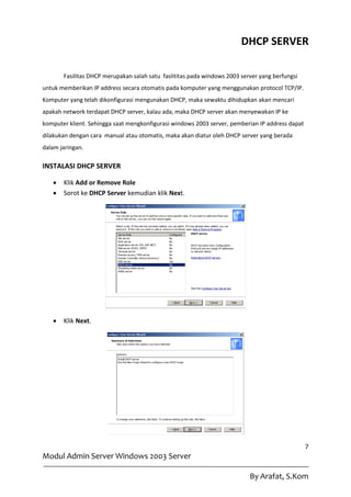 DHCP SERVER

       Fasilitas DHCP merupakan salah satu faslititas pada windows 2003 server yang berfungsi
untuk memberikan IP address secara otomatis pada komputer yang menggunakan protocol TCP/IP.
Komputer yang telah dikonfigurasi mengunakan DHCP, maka sewaktu dihidupkan akan mencari
apakah network terdapat DHCP server, kalau ada, maka DHCP server akan menyewakan IP ke
komputer klient. Sehingga saat mengkonfigurasi windows 2003 server, pemberian IP address dapat
dilakukan dengan cara manual atau otomatis, maka akan diatur oleh DHCP server yang berada
dalam jaringan.

INSTALASI DHCP SERVER

      Klik Add or Remove Role
      Sorot ke DHCP Server kemudian klik Next.




      Klik Next.




                                                                                                 7
Modul Admin Server Windows 2003 Server

                                                                           By Arafat, S.Kom
 