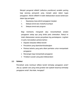 Menjadi pengamal reflektif (reflective practitioner) amatlah penting
          bagi      seorang     pensyarah   yang   menjadi    pakar   dalam    tugas
          pengajaran. Aktiviti reflektif ini boleh dilaksanakan secara berterusan
          dalam tiga peringkat:
            i.        Sepanjang masa aktiviti pengajaran berjalan
            ii.       Selepas tamat satu modul/kursus/tajuk
            iii.      Selepas tamat satu program


            Bagi       membantu     mengubah       atau   menambahbaik        amalan
            pengajaran setiap apa yang dinilai perlu direkodkan. Rekod ini
            boleh dilaksanakan secara penyediaan log pembelajaran. Log/diari
            ini perlu mencatatkan perkara berikut:
            •      Dapatan daripada refleksi kendiri
            •      Perubahan yang diperlukan/dicadangkan
            •      Perkara tertentu yang perlu diberi perhatian untuk memperbaiki
                   pengajaran
            •      Rancangan bagi memperbaiki pengajaran
            •      Tindakan susulan yang patut dilaksanakan

2.3   Refleksi

      Pernahkah anda membuat refleksi kendiri terhadap pengajaran anda?
      Jika ya, apakah cara yang anda gunakan dan apakah kesannya terhadap
      pengajaran anda? Jika tidak, mengapa?
 