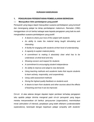 HURAIAN KANDUNGAN


1.    PENGURUSAN PERSEKITARAN PEMBELAJARAN BERKESAN
1.1   Mewujudkan iklim pembelajaran yang positif
Pensyarah yang bagus dapat mewujudkan suasana pembelajaran yang kondusif
dan merangsang pelajar ke tahap pembelajaran maksimum. Ramsden (1992)
menggariskan ciri-ciri berikut sebagai asas kepada pengajaran yang baik ke arah
menghasilkan suasana pembelajaran yang positif:
         •   A desire to share your love of the subject with students
         •   An ability to make the material being taught stimulating and
             interesting
         •   A facility for engaging with students at their level of understanding
         •   A capacity to explain material plainly
         •   A commitment to making it absolutely clear what has to be
             understood, at what level and why
         •   Showing concern and respect for students
         •   A commitment to encouraging student independence
         •   An ability to improve and adapt to new demands
         •   Using teaching methods and academic tasks that require students
             to learn actively, responsibly, and cooperatively
         •   Using valid assessment methods
         •   Giving the highest quality feedback on students work
         •   A desire to learn from students and other sources about the effects
             of teaching and how it can be improved.


Ciri-ciri di atas selaras dengan dapatan kajian penilaian terhadap pengajaran
iaitu apabila pelajar diminta mengenal pasti ciri-ciri pensyarah yang bagus
mereka menyenaraikan ciri berikut: penyusunan (organization), menimbulkan
minat (stimulation of interest), penjelasan yang boleh difahami (understandable
explanations), berempati dengan keperluan pelajar (empathy with students’
 