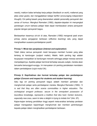 needs), maklum balas terhadap kerja pelajar (feedback on work), matlamat yang
jelas (clear goals), dan menggalakkan belajar berfikir (encouraging independent
thought). Ciri paling bawah yang disenaraikan adalah personality pensyarah dan
sense of humour. Mengikut Ramsden (1992), dapatan-dapatan ini menyangkal
pandangan umum bahawa pelajar tidak dapat membezakan antara pensyarah
popular dengan pensyarah bagus.


Berdasarkan kesemua ciri-ciri di atas, Ramsden (1992) mengenal pasti enam
prinsip utama pengajaran berkesan (effective teaching) iaitu yang dapat
menghasilkan suasana pembelajaran positif.


Prinsip 1: Minat dan penjelasan (Interest and explanation)
Telah diakui semua pensyarah mesti berupaya memberi huraian yang jelas
tentang isi kandungan (subject matter). Malah, lebih penting lagi adalah
keupayaan menjadikan isi kandungan menarik sehingga pelajar merasa seronok
mempelajarinya. Apabila pelajar berminat terhadap sesuatu subjek, mereka akan
berusaha bersungguh-sunggu. Ini merupakan ciri penting pendekatan mendalam
dalam pembelajaran (rujuk modul 3A).


Prinsip 2: Keprihatinan dan hormat terhadap pelajar dan pembelajaran
pelajar (Concern and respect for students and student learning)
Satu lagi ciri penting pensyarah bagus adalah memberi perhatian dan
menghormati pelajar serta pembelajaran mereka. Mengikut Ramsden (1992), “it
is sad that they are often scarce commodities in higher education. The
archetypical arrogant professor, secure in the omnipotent possession of
boundless knowledge, represents a tradition that dies hard. Certain lecturers,
especially new ones, seem to take a delight in trying to imitate him” (hlm. 97).
Kajian-kajian tentang pendidikan tinggi seperti meta-analisis terhadap penilaian
pelajar menegaskan kepentingan menghormati dan memberi pertimbangan
kepada pelajar dalam menghasilkan pembelajaran berkesan.
 