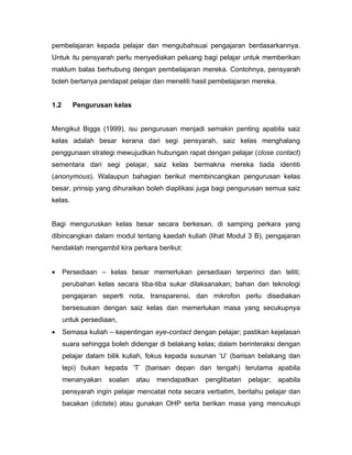 pembelajaran kepada pelajar dan mengubahsuai pengajaran berdasarkannya.
Untuk itu pensyarah perlu menyediakan peluang bagi pelajar untuk memberikan
maklum balas berhubung dengan pembelajaran mereka. Contohnya, pensyarah
boleh bertanya pendapat pelajar dan meneliti hasil pembelajaran mereka.


1.2      Pengurusan kelas


Mengikut Biggs (1999), isu pengurusan menjadi semakin penting apabila saiz
kelas adalah besar kerana dari segi pensyarah, saiz kelas menghalang
penggunaan strategi mewujudkan hubungan rapat dengan pelajar (close contact)
sementara dari segi pelajar, saiz kelas bermakna mereka tiada identiti
(anonymous). Walaupun bahagian berikut membincangkan pengurusan kelas
besar, prinsip yang dihuraikan boleh diaplikasi juga bagi pengurusan semua saiz
kelas.


Bagi menguruskan kelas besar secara berkesan, di samping perkara yang
dibincangkan dalam modul tentang kaedah kuliah (lihat Modul 3 B), pengajaran
hendaklah mengambil kira perkara berikut:


•     Persediaan – kelas besar memerlukan persediaan terperinci dan teliti;
      perubahan kelas secara tiba-tiba sukar dilaksanakan; bahan dan teknologi
      pengajaran seperti nota, transparensi, dan mikrofon perlu disediakan
      bersesuaian dengan saiz kelas dan memerlukan masa yang secukupnya
      untuk persediaan,
•     Semasa kuliah – kepentingan eye-contact dengan pelajar; pastikan kejelasan
      suara sehingga boleh didengar di belakang kelas; dalam berinteraksi dengan
      pelajar dalam bilik kuliah, fokus kepada susunan ‘U’ (barisan belakang dan
      tepi) bukan kepada ‘T’ (barisan depan dan tengah) terutama apabila
      menanyakan    soalan   atau   mendapatkan    penglibatan   pelajar;   apabila
      pensyarah ingin pelajar mencatat nota secara verbatim, beritahu pelajar dan
      bacakan (dictate) atau gunakan OHP serta berikan masa yang mencukupi
 