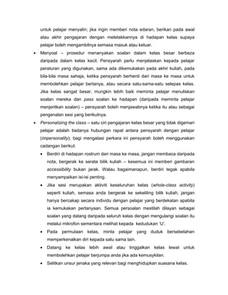 untuk pelajar menyalin; jika ingin memberi nota edaran, berikan pada awal
    atau akhir pengajaran dengan meletakkannya di hadapan kelas supaya
    pelajar boleh mengambilnya semasa masuk atau keluar.
•   Menyoal – prosedur menanyakan soalan dalam kelas besar berbeza
    daripada dalam kelas kecil. Pensyarah perlu menjelaskan kepada pelajar
    peraturan yang digunakan, sama ada dikemukakan pada akhir kuliah, pada
    bila-bila masa sahaja, ketika pensyarah berhenti dari masa ke masa untuk
    membolehkan pelajar bertanya, atau secara satu-sama-satu selepas kelas.
    Jika kelas sangat besar, mungkin lebih baik meminta pelajar menuliskan
    soalan mereka dan pass soalan ke hadapan (daripada meminta pelajar
    menjeritkan soalan) – pensyarah boleh menjawabnya ketika itu atau sebagai
    pengenalan sesi yang berikutnya.
•   Personalizing the class – satu ciri pengajaran kelas besar yang tidak digemari
    pelajar adalah tiadanya hubungan rapat antara pensyarah dengan pelajar
    (impersonality); bagi mengatasi perkara ini pensyarah boleh menggunakan
    cadangan berikut:
    •   Berdiri di hadapan rostrum dari masa ke masa, jangan membaca daripada
        nota, bergerak ke serata bilik kuliah – kesemua ini memberi gambaran
        accessibility bukan jarak. Walau bagaimanapun, berdiri tegak apabila
        menyampaikan isi-isi penting.
    •   Jika sesi merupakan aktiviti keseluruhan kelas (whole-class activity)
        seperti kuliah, semasa anda bergerak ke sekeliling bilik kuliah, jangan
        hanya bercakap secara individu dengan pelajar yang berdekatan apabila
        ia kemukakan pertanyaan. Semua persoalan mestilah dilayan sebagai
        soalan yang datang daripada seluruh kelas dengan mengulangi soalan itu
        melalui mikrofon sementara melihat kepada kedudukan ‘U’.
    •   Pada permulaan kelas, minta pelajar yang duduk bersebelahan
        memperkenalkan diri kepada satu sama lain.
    •   Datang ke kelas lebih awal atau tinggalkan kelas lewat untuk
        membolehkan pelajar berjumpa anda jika ada kemusykilan.
    •   Selitkan unsur jenaka yang relevan bagi menghidupkan suasana kelas.
 