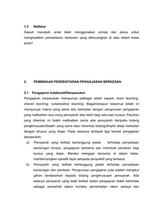 1.3     Refleksi
Sejauh    manakah    anda   telah   menggunakan    prinsip   dan   petua   untuk
menghasilkan persekitaran berkesan yang dibincangkan di atas dalam kelas
anda?




2.      PEMBINAAN PERSEKITARAN PENGAJARAN BERKESAN


2.1   Pengajaran kolaboratif/berpasukan
Pengajaran berpasukan mempunyai pelbagai istilah seperti; team teaching,
shared teaching, collaborative teaching. Bagaimanapun kesemua istilah ini
mempunyai makna yang sama iaitu berkaitan dengan pengurusan pengajaran
yang melibatkan dua orang pensyarah atau lebih bagi satu-satu kursus. Pasukan
yang dibentuk ini boleh melibatkan sama ada pensyarah daripada bidang
pengkhususan/disiplin yang sama atau merentas bidang/disiplin tetapi berkaitan
dengan khusus yang diajar. Pada asasnya terdapat tiga bentuk pengajaran
berpasukan:
 a)     Pensyarah yang terlibat bertanggung jawab        terhadap penyediaan
        kandungan kursus, pengajaran bersama dan membuat penilaian bagi
        kursus yang diajar. Mereka mengajar bersama di dalam kelas,
        membincangkan spesifik tajuk daripada perspektif yang berbeza;
 b)     Pensyarah yang terlibat bertanggung jawab terhadap penyediaan
        kandungan dan penilaian. Pengurusan pengajaran pula adalah mengikut
        giliran berdasarkan kepada bidang pengkhususan pensyarah. Ada
        kalanya pensyarah yang tidak terlibat dalam pengajaran boleh bertindak
        sebagai pemerhati dalam konteks pemerhatian rakan sebaya dan
 