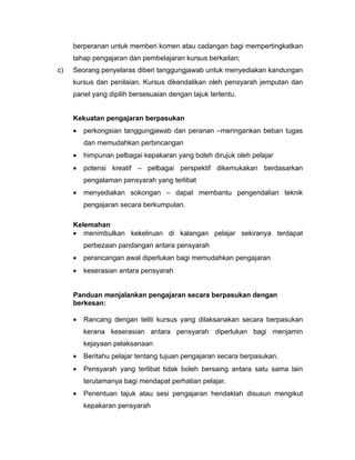 berperanan untuk memberi komen atau cadangan bagi mempertingkatkan
     tahap pengajaran dan pembelajaran kursus berkaitan;
c)   Seorang penyelaras diberi tanggungjawab untuk menyediakan kandungan
     kursus dan penilaian. Kursus dikendalikan oleh pensyarah jemputan dan
     panel yang dipilih bersesuaian dengan tajuk tertentu.


     Kekuatan pengajaran berpasukan
     •   perkongsian tanggungjawab dan peranan –meringankan beban tugas
         dan memudahkan perbincangan
     •   himpunan pelbagai kepakaran yang boleh dirujuk oleh pelajar
     •   potensi kreatif – pelbagai perspektif dikemukakan berdasarkan
         pengalaman pensyarah yang terlibat
     •   menyediakan sokongan – dapat membantu pengendalian teknik
         pengajaran secara berkumpulan.

     Kelemahan
     • menimbulkan kekeliruan di kalangan pelajar sekiranya terdapat
         perbezaan pandangan antara pensyarah
     •   perancangan awal diperlukan bagi memudahkan pengajaran
     •   keserasian antara pensyarah


     Panduan menjalankan pengajaran secara berpasukan dengan
     berkesan:

     •   Rancang dengan teliti kursus yang dilaksanakan secara berpasukan
         kerana keserasian antara pensyarah diperlukan bagi menjamin
         kejayaan pelaksanaan
     •   Beritahu pelajar tentang tujuan pengajaran secara berpasukan.
     •   Pensyarah yang terlibat tidak boleh bersaing antara satu sama lain
         terutamanya bagi mendapat perhatian pelajar.
     •   Penentuan tajuk atau sesi pengajaran hendaklah disusun mengikut
         kepakaran pensyarah
 