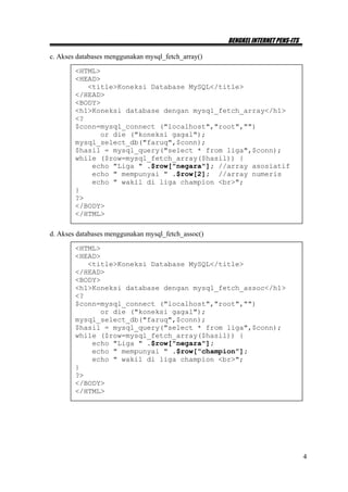 BENGKEL INTERNET PENS-ITS

c. Akses databases menggunakan mysql_fetch_array()

        <HTML>
        <HEAD>
           <title>Koneksi Database MySQL</title>
        </HEAD>
        <BODY>
        <h1>Koneksi database dengan mysql_fetch_array</h1>
        <?
        $conn=mysql_connect ("localhost","root","")
              or die ("koneksi gagal");
        mysql_select_db("faruq",$conn);
        $hasil = mysql_query("select * from liga",$conn);
        while ($row=mysql_fetch_array($hasil)) {
            echo "Liga " .$row["negara"]; //array asosiatif
            echo " mempunyai " .$row[2]; //array numeris
            echo " wakil di liga champion <br>";
        }
        ?>
        </BODY>
        </HTML>

d. Akses databases menggunakan mysql_fetch_assoc()

        <HTML>
        <HEAD>
           <title>Koneksi Database MySQL</title>
        </HEAD>
        <BODY>
        <h1>Koneksi database dengan mysql_fetch_assoc</h1>
        <?
        $conn=mysql_connect ("localhost","root","")
              or die ("koneksi gagal");
        mysql_select_db("faruq",$conn);
        $hasil = mysql_query("select * from liga",$conn);
        while ($row=mysql_fetch_array($hasil)) {
            echo "Liga " .$row["negara"];
            echo " mempunyai " .$row[“champion”];
            echo " wakil di liga champion <br>";
        }
        ?>
        </BODY>
        </HTML>




                                                                                 4
 