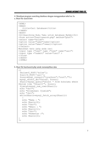 BENGKEL INTERNET PENS-ITS

4. Membuat program searching database dengan menggunakan tabel no 3a
a. Buat file search.htm

     <HTML>
     <HEAD>
        <title>Cari Database</title>
     </HEAD>
     <BODY>
     <h1>Searching Buku Tamu untuk database MySQL</h1>
     <form action="hasilsearch.php" method="post">
     <select name="kolom">
     <option value="nama">nama</option>
     <option value="email">email</option>
     </select>
     Masukkan kata yang anda cari
     <input type ="text" type ="text" name="cari">
     <input type ="submit" value="cari" >
     </form>
     </BODY>
     </HTML>


b. Buat file hasilsearch.php untuk menampilkan data
     <?
      $kolom=$_POST['kolom'];
      $cari=$_POST['cari'];
      $conn=mysql_connect("localhost","root","");
      mysql_select_db("faruq", $conn);
      $hasil=mysql_query("select * from bukutamu where
     $kolom like '%$cari%'", $conn);
      $jumlah=mysql_num_rows($hasil);
      echo "<br>";
      echo "Ditemukan: $jumlah";
      echo "<br>";
      while($baris=mysql_fetch_array($hasil))
        {
        echo "Nama : ";
        echo $baris[0];
        echo "<br>";
        echo "Email : ";
        echo $baris[1];
        echo "<br>";
        echo "Komentar :";
        echo $baris[2];
     }
     ?>




                                                                                     7
 