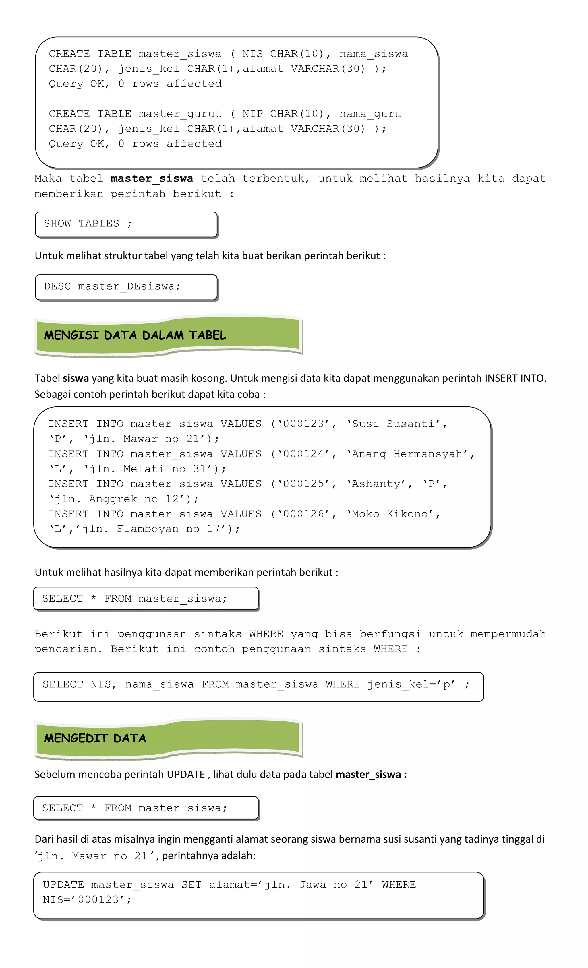 Maka tabel master_siswa telah terbentuk, untuk melihat hasilnya kita dapat
memberikan perintah berikut :
Untuk melihat struktur tabel yang telah kita buat berikan perintah berikut :
Tabel siswa yang kita buat masih kosong. Untuk mengisi data kita dapat menggunakan perintah INSERT INTO.
Sebagai contoh perintah berikut dapat kita coba :
Untuk melihat hasilnya kita dapat memberikan perintah berikut :
Berikut ini penggunaan sintaks WHERE yang bisa berfungsi untuk mempermudah
pencarian. Berikut ini contoh penggunaan sintaks WHERE :
Sebelum mencoba perintah UPDATE , lihat dulu data pada tabel master_siswa :
Dari hasil di atas misalnya ingin mengganti alamat seorang siswa bernama susi susanti yang tadinya tinggal di
‘jln. Mawar no 21 ’ , perintahnya adalah:
CREATE TABLE master_siswa ( NIS CHAR(10), nama_siswa
CHAR(20), jenis_kel CHAR(1),alamat VARCHAR(30) );
Query OK, 0 rows affected
CREATE TABLE master_gurut ( NIP CHAR(10), nama_guru
CHAR(20), jenis_kel CHAR(1),alamat VARCHAR(30) );
Query OK, 0 rows affected
SHOW TABLES ;
DESC master_DEsiswa;
MENGISI DATA DALAM TABEL
INSERT INTO master_siswa VALUES (‘000123’, ‘Susi Susanti’,
‘P’, ‘jln. Mawar no 21’);
INSERT INTO master_siswa VALUES (‘000124’, ‘Anang Hermansyah’,
‘L’, ‘jln. Melati no 31’);
INSERT INTO master_siswa VALUES (‘000125’, ‘Ashanty’, ‘P’,
‘jln. Anggrek no 12’);
INSERT INTO master_siswa VALUES (‘000126’, ‘Moko Kikono’,
‘L’,’jln. Flamboyan no 17’);
SELECT * FROM master_siswa;
SELECT NIS, nama_siswa FROM master_siswa WHERE jenis_kel=’p’ ;
MENGEDIT DATA
SELECT * FROM master_siswa;
UPDATE master_siswa SET alamat=’jln. Jawa no 21’ WHERE
NIS=’000123’;
 