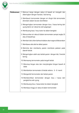 10
Modul Pendidikan Jarak Jauh, Pendidikan Tinggi Kesehatan Prodi Keperawatan
Pelaksanaan 1.	Mencuci tangn dengan sabun di bawah air mengalir dan
dikeringkan dengan handuk / lab kering
2.	Membasuh termometer dengan air dingin bila termometer
direndam dalam larutan disinfektan
3.	Mengeringkan termometer dengan tissu / kassa kering dari
ujung (berisi air raksa) ke arah pegangan
4.	Membuang kasa / tissu kotor ke dalam bengkok
5.	Menurunkan air raksa di dalam termometer sampai angka 35
atau di bawahnya
6.	Memberi tahu klien bahwa tindakan akan segera dilaksanakan
7.	Membawa alat-alat ke dekat pasien
8.	Meminta dan membantu pasien membuka pakaian pada
daerah ketiak
9.	Mengeringkan salah satu ketiak pasien dengan lab / handuk
kering
10.	Memasang termometer pada tengah ketiak
11.	Menutup lengan atas dan menyilangkan lengan bawah di
dada
12.	Membiarkan termometer di ketiak selama 6 - 8 menit
13.	Mengambil termometer dari ketiak pasien
14.	Membersihkan termometer dengan tissu / kassa dari
pangkal ke arah ujung
15.	Membuang tissu / kassa kotor ke dalam bengkok
16.	Membaca tinggi air raksa di dalam termometer
 