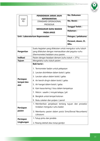 15
Modul Pendidikan Jarak Jauh, Pendidikan Tinggi Kesehatan Prodi Keperawatan
PENDIDIKAN JARAK JAUH
KEPERAWATAN
No. Dokumen
STANDARD OPERASIONAL
PROSEDUR
No. Revisi :
MENGUKUR SUHU BADAN
PADA ANUS
Tanggal Terbit :
Halaman :
Unit : Laboratorium Keperawatan Petugas / pelaksana:
Perawat, dosen, CI,
Mhs.
Pengertian
Suatu kegiatan yang dilakukan untuk mengukur suhu tubuh
yang dilakukan dengan memasukkan alat pegukur suhu
(thermometer) kedalam anus pasien.
Indikasi Pasien dengan keadaan demam (suhu tubuh > 37ºc)
Tujuan Mengetahui suhu tubuh pasien
Persiapan
tempat dan
alat
Baki berisi :
1.	 Termometer badan untuk pelepasan
2.	 Larutan disinfektan dalam botol / gelas
3.	 Larutan sabun dalam botol / gelas
4.	 Air bersih dingin dalam botol / gelas
5.	 Air hangat dalam botol / gelas
6.	 Kain kassa kering / tissu dalam tempatnya
7.	 Pelicin : vaselin / minyak kelapa / jeli
8.	 Bengkok untuk tempat kotoran
9.	 Buku catatan dan pulpen / pensil
Persiapan
pasien
1.	 Memberikan penjelasan tentang tujuan dan prosedur
tindakan mengukur suhu badan
2.	 Membantu pasien dalam posisi Sims/Dorsal Recumbent/
Lithotomi
Persiapan
Lingkungan
1. Tutup pintu dan jendela
2. Pasang sketsel atau tutup gordyn
Logo
PJJ
 
