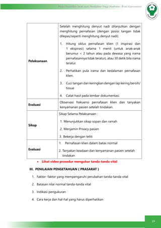 19
Modul Pendidikan Jarak Jauh, Pendidikan Tinggi Kesehatan Prodi Keperawatan
Pelaksanaan
Setelah menghitung denyut nadi dilanjutkan dengan
menghitung pernafasan (dengan posisi tangan tidak
dilepas/seperti menghitung denyut nadi).
1.	 Hitung siklus pernafasan klien (1 inspirasi dan
1 ekspirasi) selama 1 menit (untuk anak-anak
berumur < 2 tahun atau pada dewasa yang irama
pernafasannya tidak teratur), atau 30 detik bila irama
teratur.
2.	 Perhatikan pula irama dan kedalaman pernafasan
klien.
3.	 Cuci tangan dan keringkan dengan lap kering bersih/
tissue
4.	 Catat hasil pada lembar dokumentasi.
Evaluasi
Observasi frekuensi pernafasan klien dan tanyakan
kenyamanan pasien setelah tindakan.
Sikap
Sikap Selama Pelaksanaan :
1.	Menunjukkan sikap sopan dan ramah
2.	Menjamin Privacy pasien
3.	 Bekerja dengan teliti
Evaluasi
1.	 Pernafasan klien dalam batas normal
2.	Tanyakan keadaan dan kenyamanan pasien setelah
tindakan
•	 Lihat video prosedur mengukur tanda-tanda vital
III. PENILAIAN PENGETAHUAN ( PRASARAT )
1.	 Faktor- faktor yang mempengaruhi perubahan tanda-tanda vital
2.	 Batasan nilai normal tanda-tanda vital
3.	 Indikasi pengukuran
4.	 Cara kerja dan hal-hal yang harus diperhatikan
 
