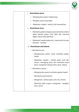 25
Modul Pendidikan Jarak Jauh, Pendidikan Tinggi Kesehatan Prodi Keperawatan
i.	 Pemeriksaan perut
•	 Menganjurkan pasien melepas baju
•	 Mengatur posisi yang tepat
•	 Melakukan inspeksi : bentuk, kulit, kesimetrisan
j.	 Pemeriksaan Anus
•	 Membantupasienmengaturposisidorsalrecumbent
(paha berotasi keluar, lutut fleksi dan menutup
bagian tubuh tidak diperiksa)
•	 Melakukan inspeksi pada anus : haemoroid, lesi atau
kemerah - merahan
k.	 Pemeriksaan alat kelamin
• Alat kelamin pria
-	Menganjurkan pasien untuk membuka pakian
bawah
-	Melakukan inspeksi : rambut pubis, kulit dan
ukuran, memegang penis dan membuka kulub
penis, mengamati lubang uretra, ulkus, radang
• Alat kelamin wanita
-	 Menganjurkan pasien membuka pakaian bawah
-	 Membantu posisi litotomi
-	 Mengamati : rambut pubis, kulit, lesi, eritema
-	Membuka labia mayora, mengamati : bengkak,
ulcus, secret
 