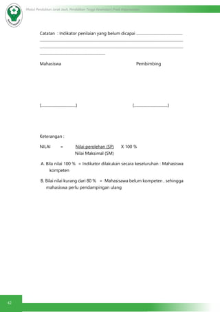 42
Modul Pendidikan Jarak Jauh, Pendidikan Tinggi Kesehatan Prodi Keperawatan
Catatan : Indikator penilaian yang belum dicapai ................................................
.....................................................................................................................................................
.....................................................................................................................................................
....................................................................
Mahasiswa 	 Pembimbing
(....................................) 		 (...................................)
Keterangan :
NILAI = Nilai perolehan (SP) X 100 %
Nilai Maksimal (SM)
A. Bila nilai 100 % = Indikator dilakukan secara keseluruhan : Mahasiswa
kompeten
B. Bilai nilai kurang dari 80 % = Mahasisawa belum kompeten , sehingga
mahasiswa perlu pendampingan ulang
 