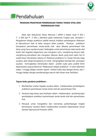 Modul Pendidikan Jarak Jauh, Pendidikan Tinggi Kesehatan Prodi Keperawatan
1
Pendahuluan
PANDUAN PRAKTIKUM PEMERIKSAAN TANDA-TANDA VITAL DAN
PEMERIKSAAN FISIK
	 Mata Ajar Kebutuhan Dasar Manusia I (KDM I) beban studi 4 SKS (
T : 2 SKS dan P : 2 SKS ), diberikan pada mahasiswa Tingkat satu, semester I.
Pengalaman belajar praktikum adalah bentuk tindakan pembelajaran dilakukan
di laboratorium baik di kelas maupun lahan praktek. Panduan praktikum
kompetensi pemeriksaan tanda-tanda vital akan dibahas pemeriksaan fisik
dasar yang harus saudara kuasai. Sedangkan untuk pemeriksaan tada-tanda vital
terdiri dari kegiatan bagaimana cara mengukur suhu, menghitung denyut nadi,
menghitung pernafasan dan mengukur tekanan darah yang kami yakin hal ini
sudah biasa nda lakukan selama ini. Pedoman praktikum ini bukan hal baru bagi
saudara, akan tetapi kompetensi ini untuk mengingatkan kembali dan persiapan
saudara meningkatkan ketrampilan dalam praktik nyata yaitu praktik klinik
keperawatan yang profesional Pelaksanaan belajar praktikum ini akan diberikan
waktu 1 minggu belajar mandiri seperti melihat video atau dengan teman, dan 1
minggu belajar dengan pendampingan penuh oleh dosen atau fasilitator.
Tujuan buku panduan praktikum :
1.	 Memberikan arahan kepada saudara dalam melaksanakan pembelajaran
praktikum pemeriksaan tanda-tanda vital dan pemeriksaan fisik.
2.	 Panduan bagi dosen atau fasilitator dalam melaksanakan pendampingan
pembelajaran praktikum pemeriksaan tanda-tanda vital dan pemeriksaan
fisik.
3.	 Petunjuk untuk mengetahui dan memantau perkembangan tingkat
kemampuan saudara dalam melaksanakan prosedur keperawatan sesuai
Standar Operasional Prosedur (SOP).
 
