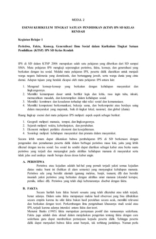 MODUL 2
ESENSI KURIKULUM TINGKAT SATUAN PENDIDIKAN (KTSP) IPS SD KELAS
RENDAH
Kegiatan Belajar 1
Peristiwa, Fakta, Konsep, Generalisasi Ilmu Sosial dalam Kurikulum Tingkat Satuan
Pendidikan (KTSP) IPS SD Kelas Rendah
IPS di SD dalam KTSP 2006 merupakan salah satu pelajaran yang diberikan dari SD sampai
SMA. Mata pelajaran IPS mengkaji seperangkat peristiwa, fakta, konsep, dan generalisasi yang
berkaitan dengan isu sosial. Melalui mata pelajaran IPS, peserta didik diarahkan untuk menjadi
warga negara Indonesia yang demokratis, dan bertanggung jawab, serta warga dunia yang cinta
damai. Adapun tujuan yang hendak dicapai oleh mata pelajaran IPS antara lain:
1. Mengenal konsep-konsep yang berkaitan dengan kehidupan masyarakat dan
lingkungannya.
2. Memiliki kemampuan dasar untuk berfikir logis dan kritis, rasa ingin tahu, inkuiri,
memecahkan masalah, dan keterampilan dalam kehidupan sosial.
3. Memiliki komitmen dan kesadaran terhadap nilai-nilai sosial dan kemanusiaan.
4. Memiliki kompetensi berkomunikasi, bekerja sama, dan berkompetisi atau berdaya saing
dalam masyarakat yang majemuk, baik di tingkat lokal, nasional, dan global (dunia).
Ruang lingkup esensi dari mata pelajaran IPS meliputi aspek-aspek sebagai berikut:
1. Geografi meliputi manusia, tempat, dan lingkungannya.
2. Sejarah meliputi waktu, keberlanjutan, dan perubahan.
3. Ekonomi meliputi perilaku ekonomi dan kesejahteraan.
4. Sosiologi meliputi kehidupan masyarakat dan pranata dalam masyarakat.
Secara lebih umum dapat dikatakan bahwa pembelajaran IPS di SD berkenaan dengan
pengenalan dan pemahaman peserta didik dalam berbagai peristiwa masa kini, yaitu yang lebih
dikenal dengan isu-isu sosial. Isu sosial itu sendiri dapat diartikan sebagai kabar atau berita suatu
peristiwa yang terjadi dan menyangkut pada aktifitas kehidupan manusia di masyarakat serta
tidak jelas asal usulnya masih berupa desas desus kabar angin.
A. PERISTIWA
Peristiwa atau kejadian adalah hal-hal yang pernah terjadi yakni semua kejadian
diatas muka bumi ini (bahkan di alam semesta) yang menyangkut kehidupan manusia.
Peristiwa ada yang bersifat alamiah (gunung meletus, banjir, tsunami, dll) dan bersifat
insaniah yakni peristiwa yang berkaitan dengan aktifitas umat manusia (skandal korupsi,
pemilu, inflasi dll). Peristiwa yang telah diuji kebenarannya disebut dengan fakta.
B. FAKTA
Secara harfiah kata fakta berarti sesuatu yang telah diketahui atau telah terjadi,
benar adanya. Dalam sains fakta mempunyai makna hasil observasi yang bisa dibuktikan
secara empiris karena itu sifat fakta bukan hasil perolehan secara acak, memiliki relevansi
dan berkaitan dengan teori. Perkembangan ilmu pengetahuan khususnya studi sosial atau
IPS, terjadi karena adanya interaksi antara fakta dan teori.
Menurut Banks (1985) fakta merupakan pernyataan positif dan rumusannya sederhana.
Fakta juga adalah data aktual dalam menjelaskan pengertian tentang fakta dengan cara
sederhana guru dapat memberikan pertanyaan kepada peserta didik. Sehingga peserta
didik dapat menyadari bahwa fakta amat banyak, tak terhitung jumlahnya. Namun perlu
 