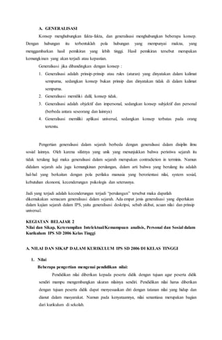 A. GENERALISASI
Konsep menghubungkan fakta-fakta, dan generalisasi menghubungkan beberapa konsep.
Dengan hubungan itu terbentuklah pola hubungan yang mempunyai makna, yang
menggambarkan hasil pemikiran yang lebih tinggi. Hasil pemikiran tersebut merupakan
kemungkinan yang akan terjadi atau kepastian.
Generalisasi jika dibandingkan dengan konsep :
1. Generalisasi adalah prinsip-prinsip atau rules (aturan) yang dinyatakan dalam kalimat
sempurna, sedangkan konsep bukan prinsip dan dinyatakan tidak di dalam kalimat
sempurna.
2. Generalisasi memiliki dalil, konsep tidak.
3. Generalisasi adalah objektif dan impersonal, sedangkan konsep subjektif dan personal
(berbeda antara seseorang dan lainnya)
4. Generalisasi memiliki aplikasi universal, sedangkan konsep terbatas pada orang
tertentu.
Pengertian generalisasi dalam sejarah berbeda dengan generalisasi dalam disiplin ilmu
sosial lainnya. Oleh karena sifatnya yang unik yang menunjukkan bahwa peristiwa sejarah itu
tidak terulang lagi maka generalisasi dalam sejarah merupakan contradiction in terminis. Namun
didalam sejarah ada juga kemungkinan perulangan, dalam arti bahwa yang berulang itu adalah
hal-hal yang berkaitan dengan pola perilaku manusia yang berorientasi nilai, system sosial,
kebutuhan ekonomi, kecenderungan psikologis dan seterusnya.
Jadi yang terjadi adalah kecenderungan terjadi “perulangan” tersebut maka dapatlah
dikemukakan semacam generalisasi dalam sejarah. Ada empat jenis generalisasi yang diperlukan
dalam kajian sejarah dalam IPS, yaitu generalisasi deskripsi, sebab akibat, acuan nilai dan prinsip
universal.
KEGIATAN BELAJAR 2
Nilai dan Sikap, Keterampilan Intelektual/Kemampuan analisis, Personal dan Sosial dalam
Kurikulum IPS SD 2006 Kelas Tinggi
A. NILAI DAN SIKAP DALAM KURIKULUM IPS SD 2006 DI KELAS TINGGI
1. Nilai
Beberapa pengertian mengenai pendidikan nilai:
Pendidikan nilai diberikan kepada peserta didik dengan tujuan agar peserta didik
sendiri mampu mengembangkan ukuran nilainya sendiri. Pendidikan nilai harus diberikan
dengan tujuan peserta didik dapat menyesuaikan diri dengan tatanan nilai yang hidup dan
dianut dalam masyarakat. Namun pada kenyataannya, nilai senantiasa merupakan bagian
dari kurikulum di sekolah.
 