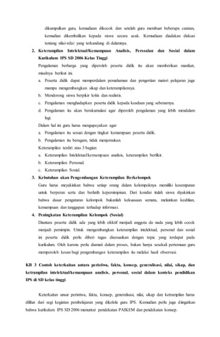 dikumpulkan guru, kemudiaan dikocok dan setelah guru membuat beberapa catatan,
kemudian dikembalikan kepada siswa secara acak. Kemudiaan diadakan diskusi
tentang nilai-nilai yang terkandung di dalamnya.
2. Keterampilan Intelektual/Kemampuan Analisis, Persoalan dan Sosial dalam
Kurikulum IPS SD 2006 Kelas Tinggi
Pengalaman berharga yang diperoleh peserta didik itu akan memberikan manfaat,
misalnya berikut ini.
a. Peserta didik dapat memperdalam pemahaman dan pengertian materi pelajaran juga
mampu mengembangkan sikap dan keterampilannya.
b. Mendorong siswa berpikir kritis dan realistis.
c. Pengalaman menghadapkan peserta didik kepada keadaan yang sebenarnya.
d. Pengalaman itu akan berakumulasi agar diperoleh pengalaman yang lebih mendalam
lagi.
Dalam hal ini guru harus mengupayakan agar
a. Pengalaman itu sesuai dengan tingkat kemampuan peserta didik.
b. Pengalaman itu beragam, tidak menjemukan.
Keterampilan terdiri atas 3 bagian:
a. Keterampilan Intelektual/kemampuan analisis, keterampilan berfikir.
b. Keterampilan Personal.
c. Keterampilan Sosial.
3. Kebutuhan akan Pengembangan Keterampilan Berkelompok
Guru harus meyakinkan bahwa setiap orang dalam kelompoknya memiliki kesempatan
untuk berperan serta dan berlatih kepemimpinan. Dari kondisi itulah siswa diyakinkan
bahwa dasar pengaturan kelompok bukanlah kekuasaan semata, melainkan keahlian,
kemampuan dan tanggapan terhadap informasi.
4. Peningkatan Keterampilan Kelompok (Sosial)
Diantara peserta didik ada yang lebih efektif menjadi anggota da nada yang lebih cocok
menjadi pemimpin. Untuk mengembangkan keterampilan intelektual, personal dan sosial
ini peserta didik perlu diberi tugas disesuaikan dengan topic yang terdapat pada
kurikulum. Oleh karena perlu diamati dalam proses, bukan hanya sesekali pertemuan guru
memperoleh kesan bagi pengembangan keterampilan itu melalui hasil observasi.
KB 3 Contoh keterkaitan antara peristiwa, fakta, konsep, generalisasi, nilai, sikap, dan
ketrampilan intelektual/kemampuan analisis, personal, sosial dalam konteks pendidikan
IPS di SD kelas tinggi
Keterkaitan unsur peristiwa, fakta, konsep, generalisasi, nilai, sikap dan ketrampilan harus
dilihat dari segi kegiatan pembelajaran yang dikelola guru IPS. Kemudian perlu juga diingatkan
bahwa kurikulum IPS SD 2006 menuntut pendekatan PAIKEM dan pendekatan konsep.
 