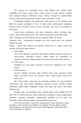 Ada beberapa cara penyampaian konsep dapat dilakukan guru, misalnya dengan
menghafalkan label sesuatu, dengan melalui ceramah. Konsep ini bersifat verbalitas, menghafal
tanpa memahami maknanya. Pembelajaran konsep sebaiknya menempuh alur induktif-deduktif,
dari yang konkret kepada yang abstrak, dari fakta menuju pembentuikan konsep.
Pengembangan kurikulum yang melaksanakan prinsip tersebut di atas, selanjutnya akan
dilihat dari kegiatan pembelajaran di kelas. Di dalam praktik pembelajaranlah sesungguhnya
kenyataan adanya ketrerkaitan peristiwa, konsep, generalisasi, nilai, sikap dan ketrampilan itu
akan tampak.
Contoh proses pembelajaran yang dapat menunjukkan adanya keterkaitan antara
peristiwa, fakta, konsep dan generalisasi, nilai, sikap dan keterampilan peserta didik adalah :
Topik : Perjuangan para tokoh pejuang pada masa penjajahan Belanda dan Jepang
Kompetensi dasar : mendeskipsikan perjuangan para tokoh pejuang pada masa penjajahan
Belanda dan Jepang.
Indikator : peserta didik mengenal arti pergerakan nasional dan arti sumpah pemuda bagi
persatuan dan kesatuan bangsa indonesia.
A. Ranah kognitif
Peserta didik diharapkan menceritakan latar belakang timbulnya pergerakan nasional serta
tokoh-tokohnya, menerangkan peristiwa sumpah pemuda dan menunjukkan arti
pergerakan nasional dan sumpah pemuda bagi persatuan dan kesatuan bangsa indonesia.
B. Ranah Afektif
Menghayati jasa para pelopor pergerakan nasional dan mengapresiasi jiwa sumpah
pemuda.
C. Ranah Psikomotor
Mencoba melakukan wawancara untuk memahami makna zaman pergerakan nasional
dengan tokoh-tokoh tertentu dan memahami makna sumpah pemuda melalui proses
diskusi kelas
Dari contoh tersebut , selain tugas guru memberikan penjelasan, guru juga memberikan
contoh-contoh yang sesuai dengan pembelajaran pergerakan nasional. Kemudian kegiatan
pembelajaran diakhiri dengan menghasilkan rumusan hasil diskusi oleh peserta didik dengan
bimbingan guru.
Kemudian, juga perlu diperhatikan bahwa kurikulum tingkat satuan pendidikan IPS SD
tahun 2006 itu menuntut guru agar mampu melaksanakan pembelajaran konsep, mengembangkan
generalisasi, kemampuan menganalisis, mengintegrasikan pendidikan nilai dan sikap, serta
ketrampilan di dalam program pengajaran yang disampaikan kepada siswa.
Guru boleh berkreativitas sendiri dalam mengambangkan materi pembelajaran dengan
disesuaikan kondisi setempat, agar pendidikan dan pengajaran IPS yang dikelola mengacu
kepada kurikulum yang berlaku dan sesuai dengan kondisi lingkungan peserta didik dimana
proses pembelajaran ini dilakukan.
 