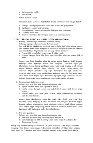 c. Kerja sama dan konflik
d. Nasionalisme
Kriteria memilih konsep
Taba dalam Banks (1985:43) menyebutkan kriteria pemilihan konsep sebagai berikut
1. Validity: konsep yang mewakili secara tepat disiplin ilmu yang terkait.
2. Significance: konsep yang bermakna.
3. Appropriateness: konsep yang memiliki kelayakan atau kepantasan
4. Durability: tahan lama.
5. Balance: memberikan keseimbangan dalam skop atau kedalamannya.
F. MATERI ATAU BAHAN KAJIAN IPS UNTUK KELAS RENDAH
1. Keluarga, peran keluarga, memelihara dokumen penting
Keluarga, lingkugan alam dan buatan disekitar rumah
Sub topik ini bisa didekati dari perspektif yang berbeda, dari kajian sejarah, geografi
dan sosiologi. Guru dapat menggunakan fakta-fakta berdasarkan perincian kurikulum
atau menambahnya dengan fakta-fakta lain yang relevan, misalnya:
a. Peserta didik menyebutkan benda-benda di sekitar rumah.
b. Bertanya mengapa harus ada daftar tugas kebersihan sehari-hari peseta didik di
rumah.
Konsep yang dapat digunakan antara lain rumah, anggota keluarga, silsilah keluarga,
lingkungan alam, lingkungan buatan, dan sebagainya. Kemudian dapat juga
dikemukakan konsep-konsep pembagian kerja, peran sosial, tanggung jawab sebagai
anggota keluarga, nilai-nilai dalam kelompok, tata krama, sopan santun, dan
sosialisasi. Adapun generalisasi yang dapat dipersiapkan dari topik tersebut bisa
bervariasi misal setiap orang membutuhkan lingkungan alam dan lingkungan buatan
untuk dapat hidup dengan layak; kelestarian lingkungan sangat ditentukan oleh rasa
tanggung jawab setiap orang sesuai dengan peran masing-masing di rumah.
2. Denah dan peta lingkungan rumah
Peristiwa dari fakta-fakta yang dapat dikembangkan yaitu
a. Sejarah pendirian rumah atau kepemilikan rumah;
b. Gambar denah dan peta rumah serta simbol-simbol khusus untuk tempat-tempat
penting;
c. Identitas rumah, yaitu nama jalan, RT/RW, dusun, kelurahan/desa, kecamatan,
letak dan batas-batasnya.
Konsep dapat dikembangkan antara lain rumah, jalan, denah, peta, letak, desa,
kelurahan, dusun, kampung, RT/RW, kecamatan dan jenis-jenis pekerjaan anggota
keluarga. Adapun generalisasinya dapat ditentukan misalnya: rumah adalah bangunan
untuk tempat tinggal orang-orang; bentuk rumah di Indonesia berbeda-beda karena
dipengaruhi oleh lingkungan, tradisi dan perkembangan.
3. Jenis-jenis pekerjaan
Peristiwa dari fakta-fakta yang dapat dikembangkan yaitu
a. Jenis-jenis pekerjaan yang ada di lingkungan masyarakat;
b. Sejak kapan peserta didik dan orang tuanya mulai mengikuti pekerjaan itu?
c. Tujuan orang bekerja.
Konsep yang dapat dikembangkan antara lain TNI, polisi, karyawan, PNS, pelajar, mahasiswa,
pedagang, petani, dokter, waktu (tanggal, bulan, tahun), pemenuhan kebutuhan hidup, tanggung
jawab, tugas, dll. Generalisasi yang dapat digunakan misalnya: setiap manusia perlu bekerja
 