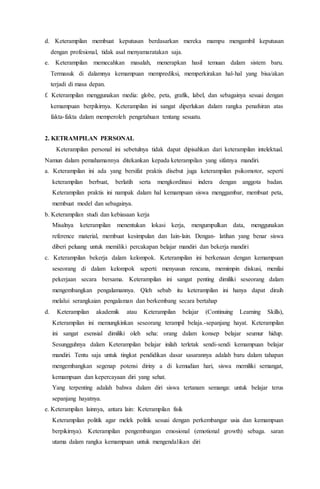 d. Keterampilan membuat keputusan berdasarkan mereka mampu mengambil keputusan
dengan profesional, tidak asal menyamaratakan saja.
e. Keterampilan memecahkan masalah, menerapkan hasil temuan dalam sistem baru.
Termasuk di dalamnya kemampuan memprediksi, memperkirakan hal-hal yang bisa/akan
terjadi di masa depan.
f. Keterampilan menggunakan media: globe, peta, grafik, label, dan sebagainya sesuai dengan
kemampuan berpikirnya. Keterampilan ini sangat diperlukan dalam rangka penafsiran atas
fakta-fakta dalam memperoleh pengetahuan tentang sesuatu.
2. KETRAMPILAN PERSONAL
Keterampilan personal ini sebetulnya tidak dapat dipisahkan dari keterampilan intelektual.
Namun dalam pemahamannya ditekankan kepada keterampilan yang sifatnya mandiri.
a. Keterampilan ini ada yang bersifat praktis disebut juga keterampilan psikomotor, seperti
keterampilan berbuat, berlatih serta mengkordinasi indera dengan anggota badan.
Keterampilan praktis ini nampak dalam hal kemampuan siswa menggambar, membuat peta,
membuat model dan sebagainya.
b. Keterampilan studi dan kebiasaan kerja
Misalnya keterampilan menentukan lokasi kerja, mengumpulkan data, menggunakan
reference material, membuat kesimpulan dan Iain-lain. Dengan- latihan yang benar siswa
diberi peluang untuk memiliki percakapan belajar mandiri dan bekerja mandiri
c. Keterampilan bekerja dalam kelompok. Keterampilan ini berkenaan dengan kemampuan
seseorang di dalam kelompok seperti: menyusun rencana, memimpin diskusi, menilai
pekerjaan secara bersama. Keterampilan ini sangat penting dimiliki seseorang dalam
mengembangkan pengalamannya. Qleh sebab itu keterampilan ini hanya dapat diraih
melalui serangkaian pengalaman dan berkembang secara bertahap
d. Keterampilan akademik atau Keterampilan belajar (Continuing Learning Skills),
Keterampilan ini memungkinkan seseorang terampil belaja.-sepanjang hayat. Keterampilan
ini sangat esensial dimiliki oleh seha: orang dalam konsep belajar seumur hidup.
Sesungguhnya dalam Keterampilan belajar inilah terletak sendi-sendi kemampuan belajar
mandiri. Tentu saja untuk tingkat pendidikan dasar sasarannya adalah baru dalam tahapan
mengembangkan segenap potensi diriny a di kemudian hari, siswa memiliki semangat,
kemampuan dan kepercayaan diri yang sehat.
Yang terpenting adalah bahwa dalam diri siswa tertanam semanga: untuk belajar terus
sepanjang hayatnya.
e. Keterampilan lainnya, antara lain: Keterampilan fisik
Keterampilan politik agar melek politik sesuai dengan perkembangar usia dan kemampuan
berpikirnya). Keterampilan pengembangan emosional (emotional growth) sebaga. saran
utama dalam rangka kemampuan untuk mengendalikan diri
 
