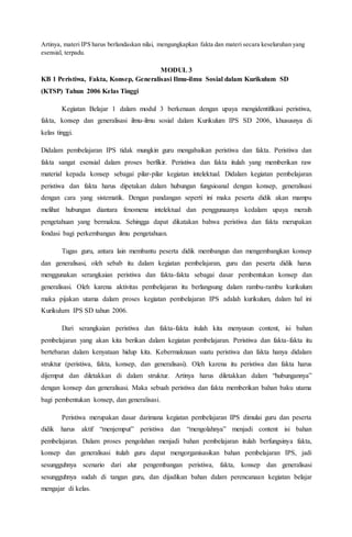 Artinya, materi IPS harus berlandaskan nilai, mengungkapkan fakta dan materi secara keseluruhan yang
esensial, terpadu.
MODUL 3
KB 1 Peristiwa, Fakta, Konsep, Generalisasi Ilmu-ilmu Sosial dalam Kurikulum SD
(KTSP) Tahun 2006 Kelas Tinggi
Kegiatan Belajar 1 dalam modul 3 berkenaan dengan upaya mengidentifikasi peristiwa,
fakta, konsep dan generalisasi ilmu-ilmu sosial dalam Kurikulum IPS SD 2006, khususnya di
kelas tinggi.
Didalam pembelajaran IPS tidak mungkin guru mengabaikan peristiwa dan fakta. Peristiwa dan
fakta sangat esensial dalam proses berfikir. Peristiwa dan fakta itulah yang memberikan raw
material kepada konsep sebagai pilar-pilar kegiatan intelektual. Didalam kegiatan pembelajaran
peristiwa dan fakta harus dipetakan dalam hubungan fungsioanal dengan konsep, generalisasi
dengan cara yang sistematik. Dengan pandangan seperti ini maka peserta didik akan mampu
melihat hubungan diantara fenomena intelektual dan penggunaanya kedalam upaya meraih
pengetahuan yang bermakna. Sehingga dapat dikatakan bahwa peristiwa dan fakta merupakan
fondasi bagi perkembangan ilmu pengetahuan.
Tugas guru, antara lain membantu peserta didik membangun dan mengembangkan konsep
dan generalisasi, oleh sebab itu dalam kegiatan pembelajaran, guru dan peserta didik harus
menggunakan serangkaian peristiwa dan fakta-fakta sebagai dasar pembentukan konsep dan
generalisasi. Oleh karena aktivitas pembelajaran itu berlangsung dalam rambu-rambu kurikulum
maka pijakan utama dalam proses kegiatan pembelajaran IPS adalah kurikulum, dalam hal ini
Kurikulum IPS SD tahun 2006.
Dari serangkaian peristiwa dan fakta-fakta itulah kita menyusun content, isi bahan
pembelajaran yang akan kita berikan dalam kegiatan pembelajaran. Peristiwa dan fakta-fakta itu
bertebaran dalam kenyataan hidup kita. Kebermaknaan suatu peristiwa dan fakta hanya didalam
struktur (peristiwa, fakta, konsep, dan generalisasi). Oleh karena itu peristiwa dan fakta harus
dijemput dan diletakkan di dalam struktur. Artinya harus diletakkan dalam “hubungannya”
dengan konsep dan generalisasi. Maka sebuah peristiwa dan fakta memberikan bahan baku utama
bagi pembentukan konsep, dan generalisasi.
Peristiwa merupakan dasar darimana kegiatan pembelajaran IPS dimulai guru dan peserta
didik harus aktif “menjemput” peristiwa dan “mengolahnya” menjadi content isi bahan
pembelajaran. Dalam proses pengolahan menjadi bahan pembelajaran itulah berfungsinya fakta,
konsep dan generalisasi itulah guru dapat mengorganisasikan bahan pembelajaran IPS, jadi
sesungguhnya scenario dari alur pengembangan peristiwa, fakta, konsep dan generalisasi
sesungguhnya sudah di tangan guru, dan dijadikan bahan dalam perencanaan kegiatan belajar
mengajar di kelas.
 