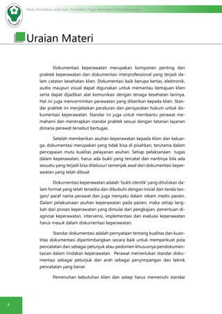 Modul Pendidikan Jarak Jauh, Pendidikan Tinggi Kesehatan Prodi Keperawatan
8
Uraian Materi
Dokumentasi keperawatan merupakan komponen penting dari
praktek keperawatan dan dokumentasi interprofessional yang terjadi da-
lam catatan kesehatan klien. Dokumentasi baik berupa kertas, elektronik,
audio maupun visual dapat digunakan untuk memantau kemajuan klien
serta dapat dijadikan alat komunikasi dengan tenaga kesehatan lainnya.
Hal ini juga mencerminkan perawatan yang diberikan kepada klien. Stan-
dar praktek ini menjelaskan peraturan dan persyaratan hukum untuk do-
kumentasi keperawatan. Standar ini juga untuk membantu perawat me-
mahami dan menerapkan standar praktek sesuai dengan tatanan layanan
dimana perawat tersebut bertugas.
Setelah memberikan asuhan keperawatan kepada klien dan keluar-
ga, dokumentasi merupakan yang tidak bisa di pisahkan, terutama dalam
pencapaian mutu kualitas pelayanan asuhan. Setiap pelaksanaan tugas
dalam keperawatan, harus ada bukti yang tercatat dan nantinya bila ada
sesuatu yang terjadi bisa ditelusuri semenjak awal dari dokumentasi keper-
awatan yang telah dibuat
Dokumentasi keperawatan adalah ‘bukti otentik’ yang dituliskan da-
lam format yang telah tersedia dan dibubuhi dengan inisial dan tanda tan-
gan/ paraf nama perawat dan juga menyatu dalam rekam medis pasien.
Dalam pelaksanaan asuhan keperawatan pada pasien, maka setiap lang-
kah dari proses keperawatan yang dimulai dari pengkajian, penentuan di-
agnose keperawatan, intervensi, implementasi dan evaluasi keperawatan
harus masuk dalam dokumentasi keperawatan.
Standar dokumentasi adalah pernyataan tentang kualitas dan kuan-
titas dokumentasi dipertimbangkan secara baik untuk memperkuat pola
pencatatan dan sebagai petunjuk atau pedomen khususnya pendokumen-
tasian dalam tindakan keperawatan.   Perawat memerlukan standar doku-
mentasi sebagai petunjuk dan arah sebagai penyimpangan dan teknik
pencatatan yang benar.
Pemenuhan kebutuhan klien dan askep harus memenuhi standar
 