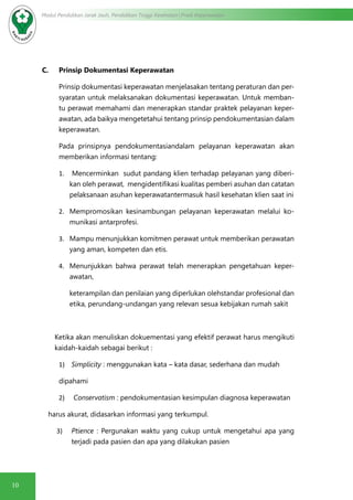 10
Modul Pendidikan Jarak Jauh, Pendidikan Tinggi Kesehatan Prodi Keperawatan
C.	 Prinsip Dokumentasi Keperawatan
Prinsip dokumentasi keperawatan menjelasakan tentang peraturan dan per-
syaratan untuk melaksanakan dokumentasi keperawatan. Untuk memban-
tu perawat memahami dan menerapkan standar praktek pelayanan keper-
awatan, ada baikya mengetetahui tentang prinsip pendokumentasian dalam
keperawatan.
Pada prinsipnya pendokumentasiandalam pelayanan keperawatan akan
memberikan informasi tentang:
1.	 Mencerminkan sudut pandang klien terhadap pelayanan yang diberi-
kan oleh perawat, mengidentifikasi kualitas pemberi asuhan dan catatan
pelaksanaan asuhan keperawatantermasuk hasil kesehatan klien saat ini
2.	 Mempromosikan kesinambungan pelayanan keperawatan melalui ko-
munikasi antarprofesi.
3.	 Mampu menunjukkan komitmen perawat untuk memberikan perawatan
yang aman, kompeten dan etis.
4.	 Menunjukkan bahwa perawat telah menerapkan pengetahuan keper-
awatan,
keterampilan dan penilaian yang diperlukan olehstandar profesional dan
etika, perundang-undangan yang relevan sesua kebijakan rumah sakit
Ketika akan menuliskan dokuementasi yang efektif perawat harus mengikuti
kaidah-kaidah sebagai berikut :
1)	 Simplicity : menggunakan kata – kata dasar, sederhana dan mudah
dipahami
2)	 Conservatism : pendokumentasian kesimpulan diagnosa keperawatan
harus akurat, didasarkan informasi yang terkumpul.
3)	 Ptience : Pergunakan waktu yang cukup untuk mengetahui apa yang
terjadi pada pasien dan apa yang dilakukan pasien
 