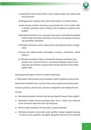 13
Modul Pendidikan Jarak Jauh, Pendidikan Tinggi Kesehatan Prodi Keperawatan
c) Memastikan bahwa dokumentasi tulisan tangan terbaca dan selesai pada
tinta permanen;
d) Menggunakan singkatan dan simbol tepat dengan memastikan bahwa
masing-masing memiliki interpretasi yang berbeda dan muncul dalam daft-
ar dengan penjelasan penuh disetujui oleh pengaturan organisasi atau
praktek;
e)Mendokumentasikan saran, perawatan atau layanan yang diberikan kepada
individu dalam kelompok, kelompok, komunitas atau populasi (misalnya,
sesi pendidikan kelompok);
f) Mendokumentasikan asuhan keperawatan yang diberikan ketika menggu-
nakan
informasi dan telekomunikasi technologies (misalnya, memberikan nasihat
telepon);
g) Mendokumentasikan inform consentketika perawat memberikan pen-
gobatan atau intervensi tertentu danadvokasi kebijakan dokumentasi
yang jelas dan prosedur yang konsisten dengan Standar Asuhan Keper-
awatan (SAK).
Seorang perawat dapat memenuhi standar berdasarkan:
a) Memastikan dokumentasi yang merupakan catatan lengkap tentang asuhan
keperawatan disediakan dan mencerminkan semua aspek proses keperawatan,
termasuk penilaian, perencanaan, intervensi (independen dan kolaboratif) dan
evaluasi;
b)	 Mendokumentasikan informasi baik berupa obyektif maupun data subjektif;
c)	 Memastikan bahwa rencana perawatan jelas, saat ini, relevan dan individual
untuk memenuhi kebutuhan klien dan keinginan;
d)	 Meminimalkan duplikasi informasi dalam catatan kesehatan;
e)	 Mendokumentasikan komunikasi yang signifikan dengan anggota keluarga
/ orang lain yang signifikan, pengganti pengambil keputusan dan penyedia
 