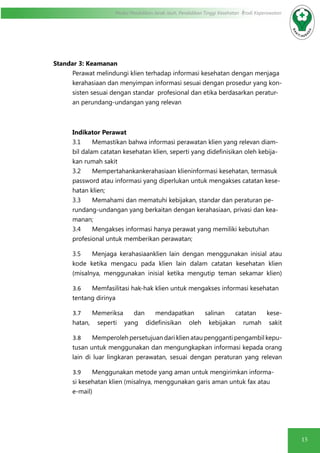 15
Modul Pendidikan Jarak Jauh, Pendidikan Tinggi Kesehatan Prodi Keperawatan
Standar 3: Keamanan
Perawat melindungi klien terhadap informasi kesehatan dengan menjaga
kerahasiaan dan menyimpan informasi sesuai dengan prosedur yang kon-
sisten sesuai dengan standar profesional dan etika berdasarkan peratur-
an perundang-undangan yang relevan
Indikator Perawat
3.1	 Memastikan bahwa informasi perawatan klien yang relevan diam-
bil dalam catatan kesehatan klien, seperti yang didefinisikan oleh kebija-
kan rumah sakit
3.2 	 Mempertahankankerahasiaan klieninformasi kesehatan, termasuk
password atau informasi yang diperlukan untuk mengakses catatan kese-
hatan klien;
3.3 	 Memahami dan mematuhi kebijakan, standar dan peraturan pe-
rundang-undangan yang berkaitan dengan kerahasiaan, privasi dan kea-
manan;
3.4 	 Mengakses informasi hanya perawat yang memiliki kebutuhan
profesional untuk memberikan perawatan;
3.5	 Menjaga kerahasiaanklien lain dengan menggunakan inisial atau
kode ketika mengacu pada klien lain dalam catatan kesehatan klien
(misalnya, menggunakan inisial ketika mengutip teman sekamar klien)
	3.6	 Memfasilitasi hak-hak klien untuk mengakses informasi kesehatan
tentang dirinya
	3.7	 Memeriksa dan mendapatkan salinan catatan kese-
hatan, seperti yang didefinisikan oleh kebijakan rumah sakit
	3.8	 Memperoleh persetujuan dari klien atau pengganti pengambil kepu-
tusan untuk menggunakan dan mengungkapkan informasi kepada orang
lain di luar lingkaran perawatan, sesuai dengan peraturan yang relevan
	3.9	 Menggunakan metode yang aman untuk mengirimkan informa-
si kesehatan klien (misalnya, menggunakan garis aman untuk fax atau
e-mail)
 