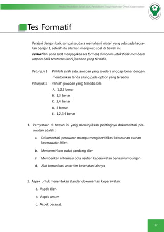 Modul Pendidikan Jarak Jauh, Pendidikan Tinggi Kesehatan Prodi Keperawatan
17
Pelajari dengan baik sampai saudara memahami materi yang ada pada kegia-
tan belajar 1, setelah itu silahkan menjawab soal di bawah ini.
Perhatian: pada saat mengerjakan tes formatif dimohon untuk tidak membaca
umpan balik terutama kunci jawaban yang tersedia.
Petunjuk I Pilihlah salah satu jawaban yang saudara anggap benar dengan
memberikan tanda silang pada option yang tersedia
Petunjuk II Pilihlah jawaban yang tersedia bila
A.	 1,2,3 benar
	B.	1,3 benar
	C.	2,4 benar
	D.	4 benar
	E.	1,2,3,4 benar
1.	 Pernyataan di bawah ini yang menunjukkan pentingnya dokumentasi per-
awatan adalah :
a.	 Dokumentasi perawatan mampu mengidentifikasi kebutuhan asuhan
keperawatan klien
b.	 Mencerminkan sudut pandang klien
c.	 Memberikan informasi pola asuhan keperawatan berkesinambungan
d.	 Alat komunikasi antar tim kesehatan lainnya
2. Aspek untuk menentukan standar dokumentasi keperawatan :
a. Aspek klien
b. Aspek umum
c. Aspek perawat
Tes Formatif
 