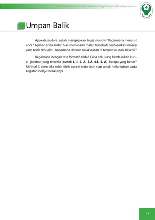 Modul Pendidikan Jarak Jauh, Pendidikan Tinggi Kesehatan Prodi Keperawatan
19
	 Apakah saudara sudah mengerjakan tugas mandiri? Bagaimana menurut
anda? Apakah anda sudah bias memahami materi tersebut? Berdasarkan konsep
yang telah dipelajari, bagaimana dengan pelaksanaan di tempat saudara bekerja?
	 Bagaimana dengan test formatif anda? Coba cek ulang berdasarkan kun-
ci jawaban yang tersedia (kunci: 1. E, 2. A, 3.A, 4.E, 5. A) Berapa yang benar?
Minimal 3 benar jika telah lebih berarti anda telah siap untuk melanjutkan pada
kegiatan belajar berikutnya.
Umpan Balik
 