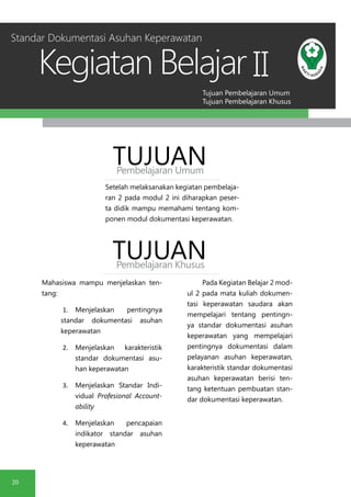 Tujuan Pembelajaran Umum
Tujuan Pembelajaran Khusus
Kegiatan Belajar
20
II
Setelah melaksanakan kegiatan pembelaja-
ran 2 pada modul 2 ini diharapkan peser-
ta didik mampu memahami tentang kom-
ponen modul dokumentasi keperawatan.
TUJUANPembelajaran Umum
TUJUANPembelajaran Khusus
Mahasiswa mampu menjelaskan ten-
tang:
1.	 Menjelaskan pentingnya
standar dokumentasi asuhan
keperawatan
2.	 Menjelaskan karakteristik
standar dokumentasi asu-
han keperawatan
3.	 Menjelaskan Standar Indi-
vidual Profesional Account-
ability
4.	 Menjelaskan pencapaian
indikator standar asuhan
keperawatan
Pada Kegiatan Belajar 2 mod-
ul 2 pada mata kuliah dokumen-
tasi keperawatan saudara akan
mempelajari tentang pentingn-
ya standar dokumentasi asuhan
keperawatan yang mempelajari
pentingnya dokumentasi dalam
pelayanan asuhan keperawatan,
karakteristik standar dokumentasi
asuhan keperawatan berisi ten-
tang ketentuan pembuatan stan-
dar dokumentasi keperawatan.
Standar Dokumentasi Asuhan Keperawatan
 