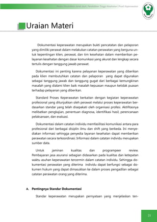 Modul Pendidikan Jarak Jauh, Pendidikan Tinggi Kesehatan Prodi Keperawatan
21
Uraian Materi
Dokumentasi keperawatan merupakan bukti pencatatan dan pelaporan
yang dimiliki perawat dalam melakukan catatan perawatan yang berguna un-
tuk kepentingan klien, perawat, dan tim kesehatan dalam memberikan pe-
layanan kesehatan dengan dasar komunikasi yang akurat dan lengkap secara
tertulis dengan tanggung jawab perawat.
Dokumentasi ini penting karena pelayanan keperawatan yang diberikan
pada klien membutuhkan catatan dan pelaporan  yang dapat digunakan
sebagai tanggung jawab dan tanggung gugat dari berbagai kemungkinan
masalah yang dialami klien baik masalah kepuasan maupun ketidak puasan
terhadap pelayanan yang diberikan.
Standard Proses Keperawatan berkaitan dengan kegiatan keperawatan
profesional yang ditunjukkan oleh perawat melalui proses keperawatan ber-
dasarkan standar yang telah disepakati oleh organisasi profesi. Aktifitasnya
melibatkan pengkajian, penentuan diagnosa, identifikasi hasil, perencanaan
pelaksanaan, dan evaluasi.
Dokumentasi dalam catatan individu memfasilitasi komunikasi antara para
profesional dari berbagai disiplin ilmu dan shift yang berbeda. Ini menye-
diakan informasi sehingga penyedia layanan kesehatan dapat memberikan
perawatan secara terkoordinasi. Informasi dalam catatan individu merupakan
sumber data.
	Untuk jaminan kualitas dan programpeer review.
Pembayaran jasa asuransi sebagian didasarkan pada kualitas dan ketepatan
waktu asuhan keperawatan tercermin dalam catatan individu. Sehingga do-
kumentasi perawatan yang diterima individu dapat berfungsi sebagai do-
kumen hukum yang dapat dimasukkan ke dalam proses pengadilan sebagai
catatan perawatan orang yang diterima.
A.	 Pentingnya Standar Dokumentasi
Standar keperawatan merupakan pernyataan yang menjelaskan ten-
 
