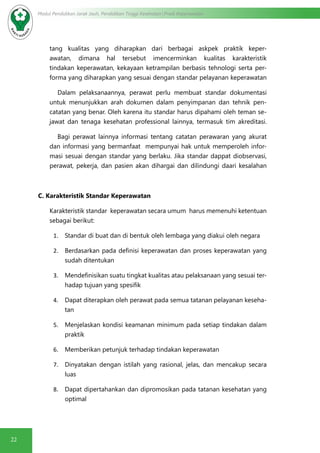 22
Modul Pendidikan Jarak Jauh, Pendidikan Tinggi Kesehatan Prodi Keperawatan
tang kualitas yang diharapkan dari berbagai askpek praktik keper-
awatan, dimana hal tersebut imencerminkan kualitas karakteristik
tindakan keperawatan, kekayaan ketrampilan berbasis tehnologi serta per-
forma yang diharapkan yang sesuai dengan standar pelayanan keperawatan
Dalam pelaksanaannya, perawat perlu membuat standar dokumentasi
untuk menunjukkan arah dokumen dalam penyimpanan dan tehnik pen-
catatan yang benar. Oleh karena itu standar harus dipahami oleh teman se-
jawat dan tenaga kesehatan professional lainnya, termasuk tim akreditasi.
	 Bagi perawat lainnya informasi tentang catatan perawaran yang akurat
dan informasi yang bermanfaat mempunyai hak untuk memperoleh infor-
masi sesuai dengan standar yang berlaku. Jika standar dappat diobservasi,
perawat, pekerja, dan pasien akan dihargai dan dilindungi daari kesalahan
C. Karakteristik Standar Keperawatan
Karakteristik standar keperawatan secara umum harus memenuhi ketentuan
sebagai berikut:
1.	 Standar di buat dan di bentuk oleh lembaga yang diakui oleh negara
2.	 Berdasarkan pada definisi keperawatan dan proses keperawatan yang
sudah ditentukan
3.	 Mendefinisikan suatu tingkat kualitas atau pelaksanaan yang sesuai ter-
hadap tujuan yang spesifik
4.	 Dapat diterapkan oleh perawat pada semua tatanan pelayanan keseha-
tan
5.	 Menjelaskan kondisi keamanan minimum pada setiap tindakan dalam
praktik
6.	 Memberikan petunjuk terhadap tindakan keperawatan
7.	 Dinyatakan dengan istilah yang rasional, jelas, dan mencakup secara
luas
8.	 Dapat dipertahankan dan dipromosikan pada tatanan kesehatan yang
optimal
 