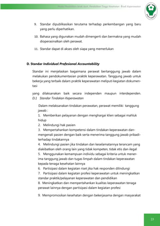23
Modul Pendidikan Jarak Jauh, Pendidikan Tinggi Kesehatan Prodi Keperawatan
9.	 Standar dipublikasikan terutama terhadap perkembangan yang baru
yang perlu diperhatikan.
10.	 Bahasa yang digunakan mudah dimengerti dan bermakna yang mudah
dioperasinalkan oleh perawat.
11.	 Standar dapat di akses oleh siapa yang memerlukan
D. Standar Individual Profesional Accountability
Standar ini menjelaskan bagaimana perawat bertanggung jawab dalam
melakukan pendokumentasian praktik keperawatan. Tanggung jawab untuk
bekerja yang terbaik dalam praktik keperawatan meliputi kegiatan dokumen-
tasi
yang dilaksanakan baik secara independen maupun interdependen.
D.1 Standar Tindakan Keperawatan
Dalam melaksanakan tindakan perawatan, perawat memiliki tanggung
jawab :
1. Memberikan pelayanan dengan menghargai klien sebagai mahluk
hidup
2. Melindungi hak pasien
3. Mempertahankan kompetensi dalam tindakan keperawatan dan-
mengenali pasien dengan baik serta menerima tanggung jawab pribadi-
terhadap tindakannya
4. Melindungi pasien jika tindakan dan keselamatannya terancam yang
diakibatkan oleh orang lain yang tidak kompeten, tidak etis dan ilegal
5. Menggunakan kemampuan individu sebagai kriteria untuk mener-
ima tanggung jawab dan tugas limpah dalam tindakan keperawatan
kepada tenaga kesehatan lainnya
6. Partisipasi dalam kegiatan riset jika hak responden dilindungi
7. Partisipasi dalam kegiatan profesi keperawatan untuk meningkatkan
standar praktik/pelayanan keperawatan dan pendidikan
8. Meningkatkan dan mempertahankan kualitas keperawatan tenaga
perawat lainnya dengan partisipasi dalam kegiatan profesi
	 9. Mempromosikan kesehatan dengan bekerjasama dengan masyarakat
 