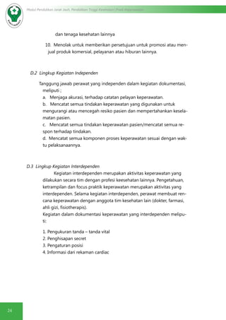 24
Modul Pendidikan Jarak Jauh, Pendidikan Tinggi Kesehatan Prodi Keperawatan
dan tenaga kesehatan lainnya
10. Menolak untuk memberikan persetujuan untuk promosi atau men-
jual produk komersial, pelayanan atau hiburan lainnya.
D.2 Lingkup Kegiatan Independen
Tanggung jawab perawat yang independen dalam kegiatan dokumentasi,
meliputi ;
a. Menjaga akurasi, terhadap catatan pelayan keperawatan.
b. Mencatat semua tindakan keperawatan yang digunakan untuk
mengurangi atau mencegah resiko pasien dan mempertahankan kesela-
matan pasien.
c. Mencatat semua tindakan keperawatan pasien/mencatat semua re-
spon terhadap tindakan.
d. Mencatat semua komponen proses keperawatan sesuai dengan wak-
tu pelaksanaannya.
D.3 Lingkup Kegiatan Interdependen
	 Kegiatan interdependen merupakan aktivitas keperawatan yang
dilakukan secara tim dengan profesi keesehatan lainnya. Pengetahuan,
ketrampilan dan focus praktik keperawatan merupakan aktivitas yang
interdependen. Selama kegiatan interdependen, perawat membuat ren-
cana keperawatan dengan anggota tim kesehatan lain (dokter, farmasi,
ahli gizi, fisiotherapis).
Kegiatan dalam dokumentasi keperawatan yang interdependen melipu-
ti:
	 1. Pengukuran tanda – tanda vital
2. Penghisapan secret
3. Pengaturan posisi
4. Informasi dari rekaman cardiac
 